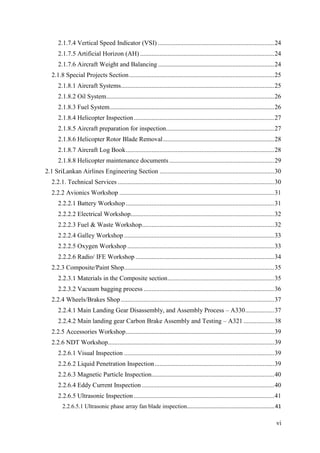 vi
2.1.7.4 Vertical Speed Indicator (VSI) ........................................................................24
2.1.7.5 Artificial Horizon (AH) ...................................................................................24
2.1.7.6 Aircraft Weight and Balancing ........................................................................24
2.1.8 Special Projects Section..........................................................................................25
2.1.8.1 Aircraft Systems...............................................................................................25
2.1.8.2 Oil System........................................................................................................26
2.1.8.3 Fuel System......................................................................................................26
2.1.8.4 Helicopter Inspection.......................................................................................27
2.1.8.5 Aircraft preparation for inspection...................................................................27
2.1.8.6 Helicopter Rotor Blade Removal.....................................................................28
2.1.8.7 Aircraft Log Book............................................................................................28
2.1.8.8 Helicopter maintenance documents .................................................................29
2.1 SriLankan Airlines Engineering Section .......................................................................30
2.2.1. Technical Services .................................................................................................30
2.2.2 Avionics Workshop ................................................................................................31
2.2.2.1 Battery Workshop............................................................................................31
2.2.2.2 Electrical Workshop.........................................................................................32
2.2.2.3 Fuel & Waste Workshop..................................................................................32
2.2.2.4 Galley Workshop .............................................................................................33
2.2.2.5 Oxygen Workshop ...........................................................................................33
2.2.2.6 Radio/ IFE Workshop ......................................................................................34
2.2.3 Composite/Paint Shop.............................................................................................35
2.2.3.1 Materials in the Composite section..................................................................35
2.2.3.2 Vacuum bagging process .................................................................................36
2.2.4 Wheels/Brakes Shop...............................................................................................37
2.2.4.1 Main Landing Gear Disassembly, and Assembly Process – A330..................37
2.2.4.2 Main landing gear Carbon Brake Assembly and Testing – A321 ...................38
2.2.5 Accessories Workshop............................................................................................39
2.2.6 NDT Workshop.......................................................................................................39
2.2.6.1 Visual Inspection .............................................................................................39
2.2.6.2 Liquid Penetration Inspection..........................................................................39
2.2.6.3 Magnetic Particle Inspection............................................................................40
2.2.6.4 Eddy Current Inspection ..................................................................................40
2.2.6.5 Ultrasonic Inspection .......................................................................................41
2.2.6.5.1 Ultrasonic phase array fan blade inspection...........................................................41
 