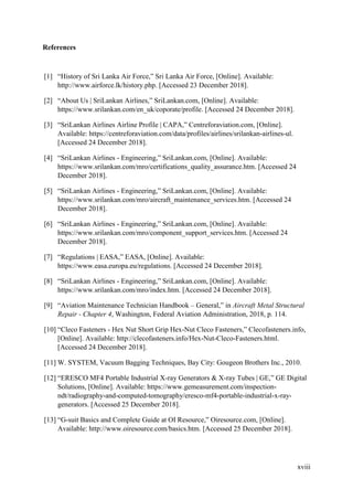xviii
References
[1] “History of Sri Lanka Air Force,” Sri Lanka Air Force, [Online]. Available:
http://www.airforce.lk/history.php. [Accessed 23 December 2018].
[2] “About Us | SriLankan Airlines,” SriLankan.com, [Online]. Available:
https://www.srilankan.com/en_uk/coporate/profile. [Accessed 24 December 2018].
[3] “SriLankan Airlines Airline Profile | CAPA,” Centreforaviation.com, [Online].
Available: https://centreforaviation.com/data/profiles/airlines/srilankan-airlines-ul.
[Accessed 24 December 2018].
[4] “SriLankan Airlines - Engineering,” SriLankan.com, [Online]. Available:
https://www.srilankan.com/mro/certifications_quality_assurance.htm. [Accessed 24
December 2018].
[5] “SriLankan Airlines - Engineering,” SriLankan.com, [Online]. Available:
https://www.srilankan.com/mro/aircraft_maintenance_services.htm. [Accessed 24
December 2018].
[6] “SriLankan Airlines - Engineering,” SriLankan.com, [Online]. Available:
https://www.srilankan.com/mro/component_support_services.htm. [Accessed 24
December 2018].
[7] “Regulations | EASA,” EASA, [Online]. Available:
https://www.easa.europa.eu/regulations. [Accessed 24 December 2018].
[8] “SriLankan Airlines - Engineering,” SriLankan.com, [Online]. Available:
https://www.srilankan.com/mro/index.htm. [Accessed 24 December 2018].
[9] “Aviation Maintenance Technician Handbook – General,” in Aircraft Metal Structural
Repair - Chapter 4, Washington, Federal Aviation Administration, 2018, p. 114.
[10] “Cleco Fasteners - Hex Nut Short Grip Hex-Nut Cleco Fasteners,” Clecofasteners.info,
[Online]. Available: http://clecofasteners.info/Hex-Nut-Cleco-Fasteners.html.
[Accessed 24 December 2018].
[11] W. SYSTEM, Vacuum Bagging Techniques, Bay City: Gougeon Brothers Inc., 2010.
[12] “ERESCO MF4 Portable Industrial X-ray Generators & X-ray Tubes | GE,” GE Digital
Solutions, [Online]. Available: https://www.gemeasurement.com/inspection-
ndt/radiography-and-computed-tomography/eresco-mf4-portable-industrial-x-ray-
generators. [Accessed 25 December 2018].
[13] “G-suit Basics and Complete Guide at OI Resource,” Oiresource.com, [Online].
Available: http://www.oiresource.com/basics.htm. [Accessed 25 December 2018].
 