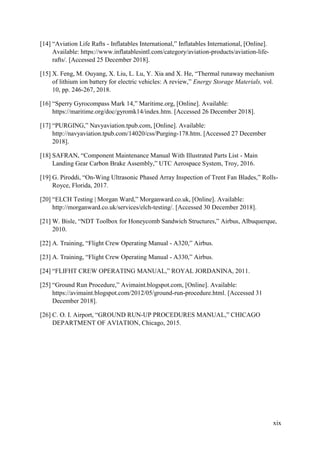 xix
[14] “Aviation Life Rafts - Inflatables International,” Inflatables International, [Online].
Available: https://www.inflatablesintl.com/category/aviation-products/aviation-life-
rafts/. [Accessed 25 December 2018].
[15] X. Feng, M. Ouyang, X. Liu, L. Lu, Y. Xia and X. He, “Thermal runaway mechanism
of lithium ion battery for electric vehicles: A review,” Energy Storage Materials, vol.
10, pp. 246-267, 2018.
[16] “Sperry Gyrocompass Mark 14,” Maritime.org, [Online]. Available:
https://maritime.org/doc/gyromk14/index.htm. [Accessed 26 December 2018].
[17] “PURGING,” Navyaviation.tpub.com, [Online]. Available:
http://navyaviation.tpub.com/14020/css/Purging-178.htm. [Accessed 27 December
2018].
[18] SAFRAN, “Component Maintenance Manual With Illustrated Parts List - Main
Landing Gear Carbon Brake Assembly,” UTC Aerospace System, Troy, 2016.
[19] G. Piroddi, “On-Wing Ultrasonic Phased Array Inspection of Trent Fan Blades,” Rolls-
Royce, Florida, 2017.
[20] “ELCH Testing | Morgan Ward,” Morganward.co.uk, [Online]. Available:
http://morganward.co.uk/services/elch-testing/. [Accessed 30 December 2018].
[21] W. Bisle, “NDT Toolbox for Honeycomb Sandwich Structures,” Airbus, Albuquerque,
2010.
[22] A. Training, “Flight Crew Operating Manual - A320,” Airbus.
[23] A. Training, “Flight Crew Operating Manual - A330,” Airbus.
[24] “FLIFHT CREW OPERATING MANUAL,” ROYAL JORDANINA, 2011.
[25] “Ground Run Procedure,” Avimaint.blogspot.com, [Online]. Available:
https://avimaint.blogspot.com/2012/05/ground-run-procedure.html. [Accessed 31
December 2018].
[26] C. O. I. Airport, “GROUND RUN-UP PROCEDURES MANUAL,” CHICAGO
DEPARTMENT OF AVIATION, Chicago, 2015.
 