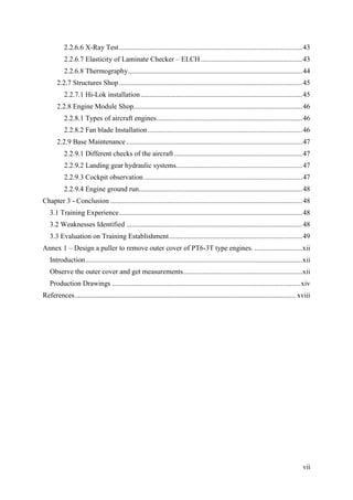 vii
2.2.6.6 X-Ray Test.......................................................................................................43
2.2.6.7 Elasticity of Laminate Checker – ELCH .........................................................43
2.2.6.8 Thermography..................................................................................................44
2.2.7 Structures Shop.......................................................................................................45
2.2.7.1 Hi-Lok installation...........................................................................................45
2.2.8 Engine Module Shop...............................................................................................46
2.2.8.1 Types of aircraft engines..................................................................................46
2.2.8.2 Fan blade Installation.......................................................................................46
2.2.9 Base Maintenance ...................................................................................................47
2.2.9.1 Different checks of the aircraft ........................................................................47
2.2.9.2 Landing gear hydraulic systems.......................................................................47
2.2.9.3 Cockpit observation .........................................................................................47
2.2.9.4 Engine ground run............................................................................................48
Chapter 3 - Conclusion ............................................................................................................48
3.1 Training Experience.......................................................................................................48
3.2 Weaknesses Identified ...................................................................................................48
3.3 Evaluation on Training Establishment...........................................................................49
Annex 1 – Design a puller to remove outer cover of PT6-3T type engines. ...........................xii
Introduction..........................................................................................................................xii
Observe the outer cover and get measurements...................................................................xii
Production Drawings ..........................................................................................................xiv
References............................................................................................................................ xviii
 