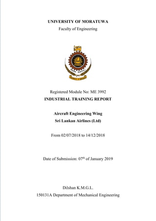 UNIVERSITY OF MORATUWA
Faculty of Engineering
Registered Module No: ME 3992
INDUSTRIAL TRAINING REPORT
Aircraft Engineering Wing
Sri Lankan Airlines (Ltd)
From 02/07/2018 to 14/12/2018
Date of Submission: 07th
of January 2019
Dilshan K.M.G.L.
150131A Department of Mechanical Engineering
 