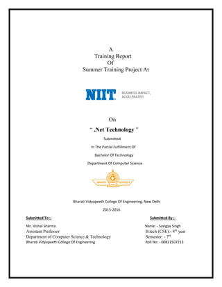 A
Training Report
Of
Summer Training Project At
On
“ .Net Technology ”
Submitted
In The Partial Fulfillment Of
Bachelor Of Technology
Department Of Computer Science
Bharati Vidyapeeth College Of Engineering, New Delhi
2015-2016
Submitted To :- Submitted By :-
Mr. Vishal Sharma Name: - Savigya Singh
Assistant Professor B.tech (CSE):- 4th
year
Department of Computer Science & Technology Semester: - 7th
Bharati Vidyapeeth College Of Engineering Roll No: - 00811507213
 