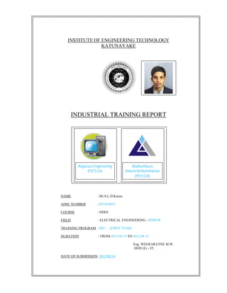 INSTITUTE OF ENGINEERING TECHNOLOGY
KATUNAYAKE
INDUSTRIAL TRAINING REPORT
NAME : Mr.S.L.D.Kasun
777777777
ADM: NUMBER : EP/10/8027
COURSE : NDES
FIELD : ELECTRICAL ENGINEERING - POWER
TRAINING PROGRAM : BIT - (FIRST YEAR)
DURATION : FROM 2011.08.15 TO 2012.08.15
7 Eng. WEERARATNE M.W.
HOD (E) - IT:
DATE OF SUBMISSION :2012/08/14
Rogessor Engineering
(PVT) Ltd.
Illukkumbura
Industrial Automation
(PVT) Ltd.
 