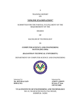 A
TRAINING REPORT
ON
“ONLINE EXAMINATION”
SUBMITTED FOR THE PARTIAL FULFILLMENT OF THE
REQUIREMENT OF THE
DEGREE
OF
BACHLOR OF TECHNOLOGY
IN
COMPUTER SCIENCE AND ENGINEERING
BATCH (2012-2016)
(RAJASTHAN TECHNICAL UNIVERSITY)
DEPARTMENT OF COMPUTER SCIENCE AND ENGINEERING
Submitted To: Submitted By:
Mr. RITURAJ JAIN ANKIT LAHOTI
HOD (CSE) B.Tech. 6th
Sem.
12EVECS002
VYAS INSTITUTE OF ENGINEERING AND TECHNOLOGY
NH. 65, NEAR KUDI HAUD, PALI ROAD,
JODHPUR- 342001
 