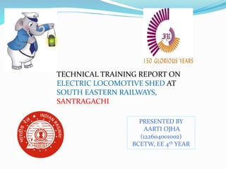 TECHNICAL TRAINING REPORT ON
ELECTRIC LOCOMOTIVE SHED AT
SOUTH EASTERN RAILWAYS,
SANTRAGACHI
PRESENTED BY
AARTI OJHA
(122604001002)
BCETW, EE 4th YEAR
 