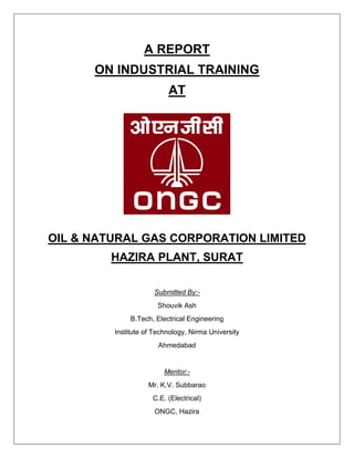 A REPORT
ON INDUSTRIAL TRAINING
AT
OIL & NATURAL GAS CORPORATION LIMITED
HAZIRA PLANT, SURAT
Submitted By:-
Shouvik Ash
B.Tech, Electrical Engineering
Institute of Technology, Nirma University
Ahmedabad
Mentor:-
Mr. K.V. Subbarao
C.E. (Electrical)
ONGC, Hazira
 