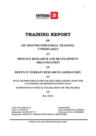 1
TRAINING REPORT
OF
SIX MONTHS INDUSTRIAL TRAINING,
UNDERTAKEN
AT
DEFENCE RESEARCH AND DEVELOPMENT
ORGANIZATION
IN
DEFENCE TERRAIN RESEARCH LABORATORY
ON
MATLAB IMPLEMENTATION OF SELF-ORGANIZING MAPS FOR
CLUSTERING OF REMOTE SENSING DATA
SUBMITTED IN PARTIAL FULFILLMENT OF THE DEGREE
OF
B.E. (ECE)
Under the Guidance of: Submitted By:
Name: T S RAWAT Name: DAKSH RAJ CHOPRA
Designation: SCIENTIST ‘E’ University ID No.: B120020081
Department: DEFENCE TERRAIN RESEARCH LABORATORY
Chitkara University, Himachal Pradesh, India.
 
