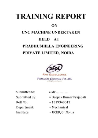 TRAINING REPORT
ON
CNC MACHINE UNDERTAKEN
HELD AT
PRABHUSHILLA ENGINEERING
PRIVATE LIMITED, NOIDA
Submitted to: = Mr ……………
Submitted By: = Deepak Kumar Prajapati
Roll No.: = 1319340043
Department: = Mechanical
Institute: = UCER, Gr.Noida
 