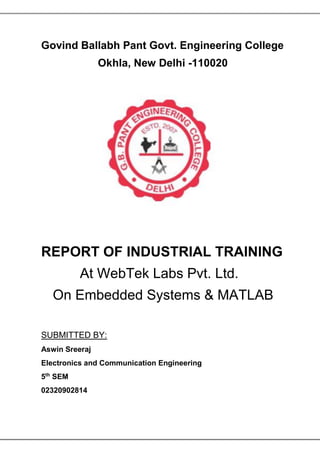 Govind Ballabh Pant Govt. Engineering College
Okhla, New Delhi -110020
REPORT OF INDUSTRIAL TRAINING
At WebTek Labs Pvt. Ltd.
On Embedded Systems & MATLAB
SUBMITTED BY:
Aswin Sreeraj
Electronics and Communication Engineering
5th
SEM
02320902814
 