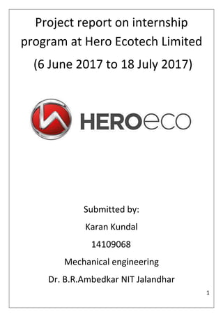 1
Project report on internship
program at Hero Ecotech Limited
(6 June 2017 to 18 July 2017)
Submitted by:
Karan Kundal
14109068
Mechanical engineering
Dr. B.R.Ambedkar NIT Jalandhar
 