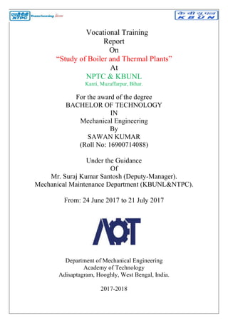 “Study of Boiler and Thermal Plants”
For the award of the degree
BACHELOR OF TECHNOLOGY
Mechanical Engineering
(Roll No: 16900714088)
Mr. Suraj Kumar Santosh (Deputy
Mechanical Maintenance Department (KBUNL&NTPC).
From: 24 June 2017 to 21 July 2017
Department of Mechanical Engineering
Adisaptagram, Hooghly, West Bengal, India.
Vocational Training
Report
On
“Study of Boiler and Thermal Plants”
At
NPTC & KBUNL
Kanti, Muzaffarpur, Bihar.
For the award of the degree
BACHELOR OF TECHNOLOGY
IN
Mechanical Engineering
By
SAWAN KUMAR
(Roll No: 16900714088)
Under the Guidance
Of
Kumar Santosh (Deputy-Manager).
Mechanical Maintenance Department (KBUNL&NTPC).
From: 24 June 2017 to 21 July 2017
Department of Mechanical Engineering
Academy of Technology
Adisaptagram, Hooghly, West Bengal, India.
2017-2018
“Study of Boiler and Thermal Plants”
Manager).
Mechanical Maintenance Department (KBUNL&NTPC).
Adisaptagram, Hooghly, West Bengal, India.
 