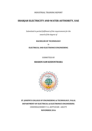 INDUSTRIAL TRAINING REPORT
SHARJAH ELECTRICITY AND WATER AUTHORITY, UAE
Submitted in partial fulfilment of the requirements for the
award of the degree of
BACHELOR OF TECHNOLOGY
in
ELECTRICAL AND ELECTRONICS ENGINEERING
SUBMITTED BY
SHARON SAM KODUNTHARA
ST. JOSEPH'S COLLEGE OF ENGINEERING & TECHNOLOGY, PALAI.
DEPARTMENT OF ELECTRICAL & ELECTRONICS ENGINEERING
CHOONDACHERRY P. O., KOTTAYAM - 686579
NOVEMBER 2016
 