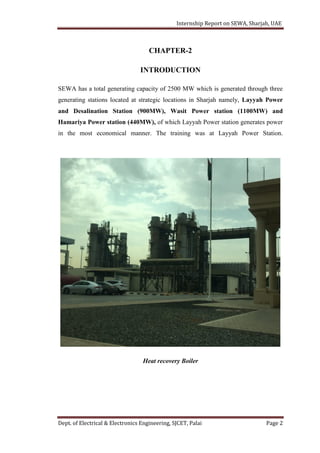 Internship Report on SEWA, Sharjah, UAE
Dept. of Electrical & Electronics Engineering, SJCET, Palai Page 2
CHAPTER-2
INTRODUCTION
SEWA has a total generating capacity of 2500 MW which is generated through three
generating stations located at strategic locations in Sharjah namely, Layyah Power
and Desalination Station (900MW), Wasit Power station (1100MW) and
Hamariya Power station (440MW), of which Layyah Power station generates power
in the most economical manner. The training was at Layyah Power Station.
Heat recovery Boiler
 