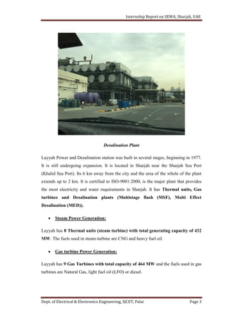 Internship Report on SEWA, Sharjah, UAE
Dept. of Electrical & Electronics Engineering, SJCET, Palai Page 3
Desalination Plant
Layyah Power and Desalination station was built in several stages, beginning in 1977.
It is still undergoing expansion. It is located in Sharjah near the Sharjah Sea Port
(Khalid Sea Port). Its 6 km away from the city and the area of the whole of the plant
extends up to 2 km. It is certified to ISO-9001:2000, is the major plant that provides
the most electricity and water requirements in Sharjah. It has Thermal units, Gas
turbines and Desalination plants (Multistage flash (MSF), Multi Effect
Desalination (MED)).
 Steam Power Generation:
Layyah has 8 Thermal units (steam turbine) with total generating capacity of 432
MW. The fuels used in steam turbine are CNG and heavy fuel oil.
 Gas turbine Power Generation:
Layyah has 9 Gas Turbines with total capacity of 464 MW and the fuels used in gas
turbines are Natural Gas, light fuel oil (LFO) or diesel.
 