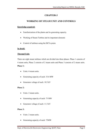 Internship Report on SEWA, Sharjah, UAE
Dept. of Electrical & Electronics Engineering, SJCET, Palai Page 5
CHAPTER-3
WORKING OF STEAM UNIT AND CONTROLS
Knowledge acquired:
 Familiarization of the plants and its generating capacity.
 Working of Steam Turbine and its important elements
 Control of turbines using the DCS system
In detail:
Thermal Units
There are eight steam turbines which are divided into three phases. Phase 1 consists of
4 steam units, Phase 2 consists of 2 steam units and Phase 3 consists of 2 steam units.
Phase 1:
 Units: 4 steam units.
 Generating capacity of each: 33.6 MW
 Generator voltage of each: 10.5 kV
Phase 2:
 Units: 2 steam units.
 Generating capacity of each: 75 MW
 Generator voltage of each: 11.5 kV
Phase 3:
 Units: 2 steam units.
 Generating capacity of each: 75MW
 