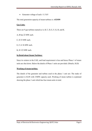 Internship Report on SEWA, Sharjah, UAE
Dept. of Electrical & Electronics Engineering, SJCET, Palai Page 6
 Generator voltage of each: 11.5 kV
The total generation capacity of steam turbines is: 432MW
Gas Units:
There are 9 gas turbines named as A, B, C, D, E, F, G, H, and K.
A, B has 22 MW each.
C, D 33 MW each.
E, F, G 36 MW each.
K, H 123 MW each.
In Detail about Steam Turbines:
Since its winters in the UAE, and load requirement is less and hence Phase 1 of steam
units are shut down. Below the details of Phase 1 units are provided. (Details, SLD)
Working of steam turbine:
The details of the generator and turbine used in the phase 1 unit are: The make of
generator is ELIN with 33MW capacity each. Working of steam turbine is explained
showing the phase 1 unit which has four steam units in total.
 