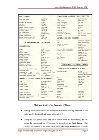 Internship Report on SEWA, Sharjah, UAE
Dept. of Electrical & Electronics Engineering, SJCET, Palai Page 8
Make and details of the Generator of Phase 1
 Initially boiler drum should be maintained at normal working level that is the
water used is demineralised water whose pH is 9.4.
 Using the FDF (force draft fan) air is sucked from the atmosphere, this air
should be maintained in 450 mmwg. In consists of an Inlet damper that
controls the amount of air to be taken and a Discharge damper that controls
 