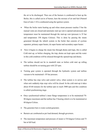 Internship Report on SEWA, Sharjah, UAE
Dept. of Electrical & Electronics Engineering, SJCET, Palai Page 9
the air to be discharged. Then one of the burners is combusted to heat up the
Boiler, this is called cut-in of burner, here the mixture of air and fuel (Natural
Gas) of ratio 1:10 is combusted using the ignition system.
 When the boiler starts heating up and when steam pressure reaches 5 bar the
manual vents are closed and automatic start up vent is opened and pressure and
temperature must be maintained through the start-up vent (pressure is 35 bar
and temperature 350 degree Celsius). This is done by passing the steam
generated through the inbuilt system in the boiler that consists of cyclone
separator, primary super heater, de super heater and secondary super heater.
 Now it begins to charge the steam line through drains and traps, this is called
Cold start up, so before charging, the trap, drains are kept open and the water
in this cold condition will be released through the opened trap and drains.
 The turbine should not be in standstill state so before cold start up rolling
turbine should be on turning gear with 225 rpm.
 Turning gear system is operated through the hydraulic system and turbine
vacuum to be maintained -.95 bar pressure.
 The turbine has stop valve and control valve, when system is in service and
when unit suddenly trips stop valve will be closed. In the cold start-up it takes
about 45-60 minutes for the turbine rpm to reach 3000 rpm and this condition
is called synchronising stage.
 Once synchronised turbine’s inner flange temperature is to be maintained 70-
80 degree maximum and the turbine has 5 bearing which is to be maintained at
60 degree Celsius.
 The generator here is water cooled generator.
 Burners are combusted as per load demand, through governors.
 The maximum temperature and pressure of steam is 510 degree Celsius and 75
bar at full load.
 