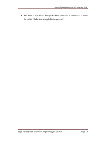 Internship Report on SEWA, Sharjah, UAE
Dept. of Electrical & Electronics Engineering, SJCET, Palai Page 10
 The steam is then passed through the steam line where it is then used to rotate
the turbine blades; this is coupled to the generator.
 