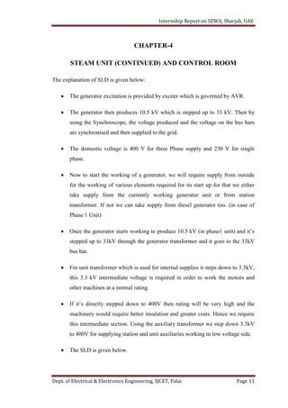 Internship Report on SEWA, Sharjah, UAE
Dept. of Electrical & Electronics Engineering, SJCET, Palai Page 11
CHAPTER-4
STEAM UNIT (CONTINUED) AND CONTROL ROOM
The explanation of SLD is given below:
 The generator excitation is provided by exciter which is governed by AVR.
 The generator then produces 10.5 kV which is stepped up to 33 kV. Then by
using the Synchroscope, the voltage produced and the voltage on the bus bars
are synchronised and then supplied to the grid.
 The domestic voltage is 400 V for three Phase supply and 230 V for single
phase.
 Now to start the working of a generator, we will require supply from outside
for the working of various elements required for its start up for that we either
take supply from the currently working generator unit or from station
transformer. If not we can take supply from diesel generator too. (in case of
Phase 1 Unit)
 Once the generator starts working to produce 10.5 kV (in phase1 unit) and it’s
stepped up to 33kV through the generator transformer and it goes to the 33kV
bus bar.
 For unit transformer which is used for internal supplies it steps down to 3.3kV,
this 3.3 kV intermediate voltage is required in order to work the motors and
other machines at a normal rating.
 If it’s directly stepped down to 400V then rating will be very high and the
machinery would require better insulation and greater costs. Hence we require
this intermediate section. Using the auxiliary transformer we step down 3.3kV
to 400V for supplying station and unit auxiliaries working in low voltage side.
 The SLD is given below.
 