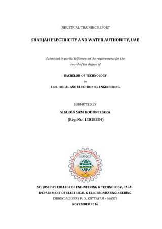 INDUSTRIAL TRAINING REPORT
SHARJAH ELECTRICITY AND WATER AUTHORITY, UAE
Submitted in partial fulfilment of the requirements for the
award of the degree of
BACHELOR OF TECHNOLOGY
in
ELECTRICAL AND ELECTRONICS ENGINEERING
SUBMITTED BY
SHARON SAM KODUNTHARA
(Reg. No: 13018834)
ST. JOSEPH'S COLLEGE OF ENGINEERING & TECHNOLOGY, PALAI.
DEPARTMENT OF ELECTRICAL & ELECTRONICS ENGINEERING
CHOONDACHERRY P. O., KOTTAYAM - 686579
NOVEMBER 2016
 