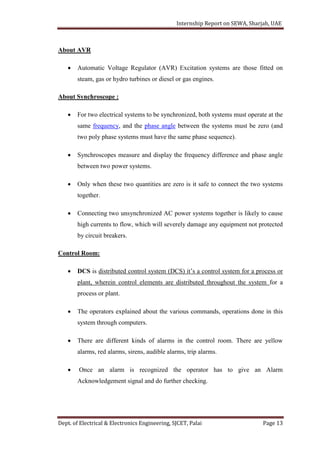 Internship Report on SEWA, Sharjah, UAE
Dept. of Electrical & Electronics Engineering, SJCET, Palai Page 13
About AVR
 Automatic Voltage Regulator (AVR) Excitation systems are those fitted on
steam, gas or hydro turbines or diesel or gas engines.
About Synchroscope :
 For two electrical systems to be synchronized, both systems must operate at the
same frequency, and the phase angle between the systems must be zero (and
two poly phase systems must have the same phase sequence).
 Synchroscopes measure and display the frequency difference and phase angle
between two power systems.
 Only when these two quantities are zero is it safe to connect the two systems
together.
 Connecting two unsynchronized AC power systems together is likely to cause
high currents to flow, which will severely damage any equipment not protected
by circuit breakers.
Control Room:
 DCS is distributed control system (DCS) it’s a control system for a process or
plant, wherein control elements are distributed throughout the system for a
process or plant.
 The operators explained about the various commands, operations done in this
system through computers.
 There are different kinds of alarms in the control room. There are yellow
alarms, red alarms, sirens, audible alarms, trip alarms.
 Once an alarm is recognized the operator has to give an Alarm
Acknowledgement signal and do further checking.
 