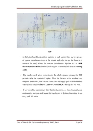 Internship Report on SEWA, Sharjah, UAE
Dept. of Electrical & Electronics Engineering, SJCET, Palai Page 20
SLD
 In the boiler board there are two sections, in each section there are two groups
of current transformers (one at the neutral and other set on the lines ie. 4
numbers in total) where the current transformers together act as REF
(restricted earth fault) and the other single CT in the neutral acts as Standby
earth.
 The standby earth gives protection to the whole system whereas the REF
protects only the restricted region. Then the breaker with overload and
magnetic protection (short circuit) closes, and the supply goes to withdrawable
cubicle units called the Motor Control Centre (MCC) through the bus bars.
 If any one of the transformers fails then the bus section is closed manually and
continues its working, and hence the transformer is designed such that it can
carry such full loads.
 
