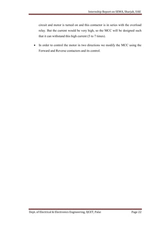 Internship Report on SEWA, Sharjah, UAE
Dept. of Electrical & Electronics Engineering, SJCET, Palai Page 22
circuit and motor is turned on and this contactor is in series with the overload
relay. But the current would be very high, so the MCC will be designed such
that it can withstand this high current (5 to 7 times).
 In order to control the motor in two directions we modify the MCC using the
Forward and Reverse contactors and its control.
 