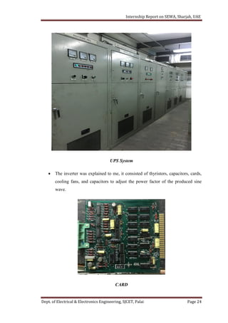 Internship Report on SEWA, Sharjah, UAE
Dept. of Electrical & Electronics Engineering, SJCET, Palai Page 24
UPS System
 The inverter was explained to me, it consisted of thyristors, capacitors, cards,
cooling fans, and capacitors to adjust the power factor of the produced sine
wave.
CARD
 
