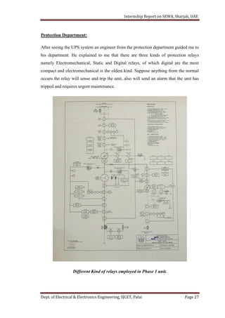 Internship Report on SEWA, Sharjah, UAE
Dept. of Electrical & Electronics Engineering, SJCET, Palai Page 27
Protection Department:
After seeing the UPS system an engineer from the protection department guided me to
his department. He explained to me that there are three kinds of protection relays
namely Electromechanical, Static and Digital relays, of which digital are the most
compact and electromechanical is the oldest kind. Suppose anything from the normal
occurs the relay will sense and trip the unit, also will send an alarm that the unit has
tripped and requires urgent maintenance.
Different Kind of relays employed in Phase 1 unit.
 
