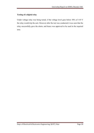 Internship Report on SEWA, Sharjah, UAE
Dept. of Electrical & Electronics Engineering, SJCET, Palai Page 28
Testing of a digital relay
Under voltage relay was being tested, if the voltage level goes below 50% of 110 V
the relay would trip the unit. However after the test was conducted it was seen that the
relay successfully gave the alarm, and hence was approved to be used in the required
area.
 