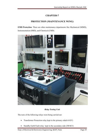 Internship Report on SEWA, Sharjah, UAE
Dept. of Electrical & Electronics Engineering, SJCET, Palai Page 29
CHAPTER-7
PROTECTION (MAINTENANCE WING)
EMD Protection. There are other maintenance departments like Mechanical (MMD),
Instrumentation (IMD), and Chemical (CMD).
Relay Testing Unit
The tests of the following relays were being carried out:
 Transformer Protection relay kept in the primary side(6.6 KV)
 Standby Earth Fault relay kept in the secondary side (380 KV)
 