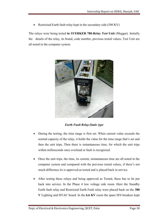 Internship Report on SEWA, Sharjah, UAE
Dept. of Electrical & Electronics Engineering, SJCET, Palai Page 30
 Restricted Earth fault relay kept in the secondary side (380 KV)
The relays were being tested in SVERKER 780-Relay Test Unit (Meggar). Initially
the details of the relay, its brand, code number, previous tested values, Test Unit are
all noted in the computer system.
Earth Fault Relay-Static type
 During the testing, the time range is first set. When current value exceeds the
normal capacity of the relay, it holds the value for the time range that’s set and
then the unit trips, Then there is instantaneous time, for which the unit trips
within milliseconds once overload or fault is recognized.
 Once the unit trips, the time, its current, instantaneous time are all noted in the
computer system and compared with the previous tested values, if there’s not
much difference its is approved as tested and is placed back in service.
 After testing these relays and being approved as Tested, these has to be put
back into service. In the Phase 4 low voltage side room. Here the Standby
Earth fault relay and Restricted Earth Fault relay were placed back on the 380
V Lighting and HVAC board. In the 6.6 KV room the spare SF6 breakers kept
 