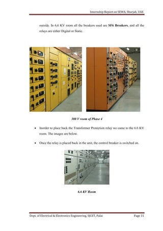Internship Report on SEWA, Sharjah, UAE
Dept. of Electrical & Electronics Engineering, SJCET, Palai Page 31
outside. In 6,6 KV room all the breakers used are SF6 Breakers, and all the
relays are either Digital or Static.
380 V room of Phase 4
 Inorder to place back the Transformer Protection relay we came to the 6.6 KV
room. The images are below.
 Once the relay is placed back in the unit, the control breaker is switched on.
6.6 KV Room
 