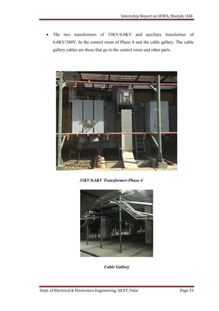 Internship Report on SEWA, Sharjah, UAE
Dept. of Electrical & Electronics Engineering, SJCET, Palai Page 33
 The two transformers of 33KV/6.6KV and auxiliary transformer of
6.6KV/380V. In the control room of Phase 4 and the cable gallery. The cable
gallery cables are those that go to the control room and other parts.
33KV/6.6KV Transformer-Phase 4
Cable Gallery
 