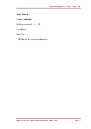 Internship Report on SEWA, Sharjah, UAE
Dept. of Electrical & Electronics Engineering, SJCET, Palai Page 34
About Phase 4
Phase 4 consists of:
Desalination units -9, 10, 11, 12.
Pump House
Nano filters
7 HRSG (Heat Recovery Steam Generator)
 