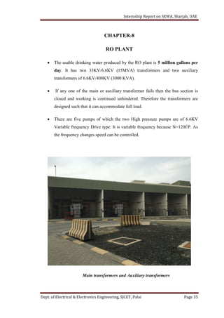 Internship Report on SEWA, Sharjah, UAE
Dept. of Electrical & Electronics Engineering, SJCET, Palai Page 35
CHAPTER-8
RO PLANT
 The usable drinking water produced by the RO plant is 5 million gallons per
day. It has two 33KV/6.6KV (15MVA) transformers and two auxiliary
transformers of 6.6KV/400KV (3000 KVA).
 If any one of the main or auxiliary transformer fails then the bus section is
closed and working is continued unhindered. Therefore the transformers are
designed such that it can accommodate full load.
 There are five pumps of which the two High pressure pumps are of 6.6KV
Variable frequency Drive type. It is variable frequency because N=120f/P. As
the frequency changes speed can be controlled.
Main transformers and Auxiliary transformers
 