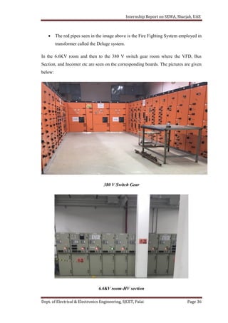 Internship Report on SEWA, Sharjah, UAE
Dept. of Electrical & Electronics Engineering, SJCET, Palai Page 36
 The red pipes seen in the image above is the Fire Fighting System employed in
transformer called the Deluge system.
In the 6.6KV room and then to the 380 V switch gear room where the VFD, Bus
Section, and Incomer etc are seen on the corresponding boards. The pictures are given
below:
380 V Switch Gear
6.6KV room-HV section
 