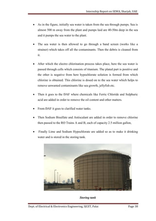 Internship Report on SEWA, Sharjah, UAE
Dept. of Electrical & Electronics Engineering, SJCET, Palai Page 38
 As in the figure, initially sea water is taken from the sea through pumps. Sea is
almost 500 m away from the plant and pumps laid are 40-50m deep in the sea
and it pumps the sea water to the plant.
 The sea water is then allowed to go through a band screen (works like a
strainer) which takes off all the contaminants. Then the debris is cleaned from
it.
 After which the electro chlorination process takes place, here the sea water is
passed through cells which consists of titanium. The plated part is positive and
the other is negative from here hypochlorate solution is formed from which
chlorine is obtained. This chlorine is dosed on to the sea water which helps to
remove unwanted contaminants like sea growth, jellyfish etc.
 Then it goes to the DAF where chemicals like Ferric Chloride and Sulphuric
acid are added in order to remove the oil content and other matters.
 From DAF it goes to clarified water tanks.
 Then Sodium Bisulfate and Antiscalant are added in order to remove chlorine
then passed to the RO Trains A and B, each of capacity 2.5 million gallon,
 Finally Lime and Sodium Hypochlorate are added so as to make it drinking
water and is stored in the storing tank.
Storing tank
 