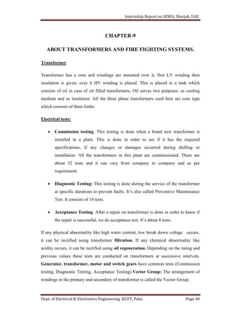 Internship Report on SEWA, Sharjah, UAE
Dept. of Electrical & Electronics Engineering, SJCET, Palai Page 40
CHAPTER-9
ABOUT TRANSFORMERS AND FIRE FIGHTING SYSTEMS.
Transformer
Transformer has a core and windings are mounted over it, first LV winding then
insulation is given, over it HV winding is placed. This is placed in a tank which
consists of oil in case of oil filled transformers. Oil serves two purposes: as cooling
medium and as insulation. All the three phase transformers used here are core type
which consists of three limbs.
Electrical tests:
 Commission testing: This testing is done when a brand new transformer is
installed in a plant. This is done in order to see if it has the required
specifications, if any changes or damages occurred during shifting or
installation. All the transformers in this plant are commissioned. There are
about 32 tests and it can vary from company to company and as per
requirement.
 Diagnostic Testing: This testing is done during the service of the transformer
at specific durations to prevent faults. It’s also called Preventive Maintenance
Test. It consists of 18 tests.
 Acceptance Testing: After a repair on transformer is done in order to know if
the repair is successful, we do acceptance test. It’s about 4 tests.
If any physical abnormality like high water content, low break down voltage occurs,
it can be rectified using transformer filtration. If any chemical abnormality like
acidity occurs, it can be rectified using oil regeneration. Depending on the rating and
previous values these tests are conducted on transformers at successive intervals.
Generator, transformer, motor and switch gears have common tests (Commission
testing, Diagnostic Testing, Acceptance Testing).Vector Group: The arrangement of
windings in the primary and secondary of transformer is called the Vector Group.
 