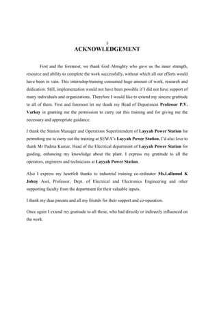 i
ACKNOWLEDGEMENT
First and the foremost, we thank God Almighty who gave us the inner strength,
resource and ability to complete the work successfully, without which all our efforts would
have been in vain. This internship/training consumed huge amount of work, research and
dedication. Still, implementation would not have been possible if I did not have support of
many individuals and organizations. Therefore I would like to extend my sincere gratitude
to all of them. First and foremost let me thank my Head of Department Professor P.V.
Varkey in granting me the permission to carry out this training and for giving me the
necessary and appropriate guidance.
I thank the Station Manager and Operations Superintendent of Layyah Power Station for
permitting me to carry out the training at SEWA’s Layyah Power Station. I’d also love to
thank Mr Padma Kumar, Head of the Electrical department of Layyah Power Station for
guiding, enhancing my knowledge about the plant. I express my gratitude to all the
operators, engineers and technicians at Layyah Power Station.
Also I express my heartfelt thanks to industrial training co-ordinator Ms.Lallumol K
Johny Asst, Professor, Dept. of Electrical and Electronics Engineering and other
supporting faculty from the department for their valuable inputs.
I thank my dear parents and all my friends for their support and co-operation.
Once again I extend my gratitude to all those, who had directly or indirectly influenced on
the work.
 