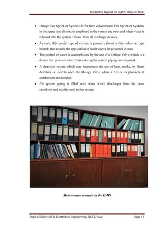 Internship Report on SEWA, Sharjah, UAE
Dept. of Electrical & Electronics Engineering, SJCET, Palai Page 43
 Deluge Fire Sprinkler Systems differ from conventional Fire Sprinkler Systems
in the sense that all nozzles employed in the system are open and when water is
released into the system it flows from all discharge devices.
 As such, this special type of system is generally found within industrial type
hazards that require the application of water over a large hazard or area.
 The control of water is accomplished by the use of a Deluge Valve which is a
device that prevents water from entering the system piping until required.
 A detection system which may incorporate the use of heat, smoke, or flame
detectors is used to open the Deluge Valve when a fire or its products of
combustion are detected.
 All system piping is filled with water which discharges from the open
sprinklers and nozzles used in the system.
Maintenance manuals in the EMD
 
