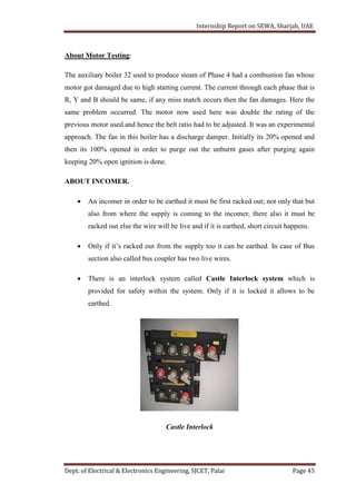 Internship Report on SEWA, Sharjah, UAE
Dept. of Electrical & Electronics Engineering, SJCET, Palai Page 45
About Motor Testing:
The auxiliary boiler 32 used to produce steam of Phase 4 had a combustion fan whose
motor got damaged due to high starting current. The current through each phase that is
R, Y and B should be same, if any miss match occurs then the fan damages. Here the
same problem occurred. The motor now used here was double the rating of the
previous motor used and hence the belt ratio had to be adjusted. It was an experimental
approach. The fan in this boiler has a discharge damper. Initially its 20% opened and
then its 100% opened in order to purge out the unburnt gases after purging again
keeping 20% open ignition is done.
ABOUT INCOMER.
 An incomer in order to be earthed it must be first racked out; not only that but
also from where the supply is coming to the incomer, there also it must be
racked out else the wire will be live and if it is earthed, short circuit happens.
 Only if it’s racked out from the supply too it can be earthed. In case of Bus
section also called bus coupler has two live wires.
 There is an interlock system called Castle Interlock system which is
provided for safety within the system. Only if it is locked it allows to be
earthed.
Castle Interlock
 