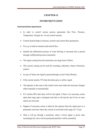 Internship Report on SEWA, Sharjah, UAE
Dept. of Electrical & Electronics Engineering, SJCET, Palai Page 47
CHAPTER-11
INSTRUMENTATION
Instrumentation department.
 In order to control various process parameters like Flow, Pressure,
Temperature, Oxygen etc. we use control systems.
 Control System helps to measure, monitor and control these parameters.
 For e.g. in order to measure and control flow.
 Initially the differential pressure of water flowing is measured and is passed
through a differential pressure transmitter.
 The signal coming from the transmitter can range from 4-20mA.
 This current coming can be used for recording, indication, Alarm, Protection,
control.
 In case of Alarm, the signal is passed through a Limit Value Monitor.
 If the current reaches 75% then the alarm gives a yellow signal.
 The operator in this case in the control room must make the necessary changes
either manually or automatically.
 If it reaches 80% then there will be red signal, if there is no necessary action
taken then logic gate is designed such that it will trip the unit if two or more
alarms are activated.
 Suppose if necessary action is taken by the operator then the signal goes to a
pneumatic converter where the current is converted in the range of 3-15 psi.
 Then it will go through a positioner where a boost signal is given, then
accordingly the valve will be positioned and flow will be controlled.
 