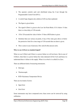 Internship Report on SEWA, Sharjah, UAE
Dept. of Electrical & Electronics Engineering, SJCET, Palai Page 48
 The operator controls each unit distributed along the C-net through the
Programmable Control Unit (PCU).
 A control logic diagram also called as CLD was then explained.
 The figure is given below
 The signal 4-20mA is given to the Low Set Point Block. If it’s below 15 then
there is a time delay of 120 seconds.
 If for 120 seconds the value is below 15 then a RED alarm is given.
 Similarly there are various set points, if any of the value goes above or below
the permissive limit for a time range of 120 seconds then an alarm is given.
 This is same in case of pressure, flow and all other process units.
Why we use 4-20 mA as standard signal?
When we use 0-20mA and if there is a power failure we will not know. But in case of
4-20mA, when there is a power failure the value indicated will be 0 mA and hence we
understand there is failure in the supply. When it is at 4mA it is called Live Zero.
There are different kinds of measuring instruments.
 Dial type.
 Thermocouple
 RTD- Resistance Temperature Device
There are two kinds of errors:
 Span Error
 Zero Error
Some instruments may have compound error; these errors can be removed by using
calibration.
 