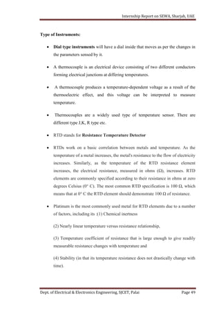 Internship Report on SEWA, Sharjah, UAE
Dept. of Electrical & Electronics Engineering, SJCET, Palai Page 49
Type of Instruments:
 Dial type instruments will have a dial inside that moves as per the changes in
the parameters sensed by it.
 A thermocouple is an electrical device consisting of two different conductors
forming electrical junctions at differing temperatures.
 A thermocouple produces a temperature-dependent voltage as a result of the
thermoelectric effect, and this voltage can be interpreted to measure
temperature.
 Thermocouples are a widely used type of temperature sensor. There are
different type J,K, R type etc.
 RTD stands for Resistance Temperature Detector
 RTDs work on a basic correlation between metals and temperature. As the
temperature of a metal increases, the metal's resistance to the flow of electricity
increases. Similarly, as the temperature of the RTD resistance element
increases, the electrical resistance, measured in ohms (Ω), increases. RTD
elements are commonly specified according to their resistance in ohms at zero
degrees Celsius (0° C). The most common RTD specification is 100 Ω, which
means that at 0° C the RTD element should demonstrate 100 Ω of resistance.
 Platinum is the most commonly used metal for RTD elements due to a number
of factors, including its :(1) Chemical inertness
(2) Nearly linear temperature versus resistance relationship,
(3) Temperature coefficient of resistance that is large enough to give readily
measurable resistance changes with temperature and
(4) Stability (in that its temperature resistance does not drastically change with
time).
 