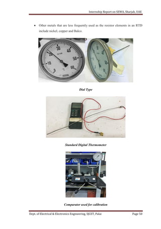 Internship Report on SEWA, Sharjah, UAE
Dept. of Electrical & Electronics Engineering, SJCET, Palai Page 50
 Other metals that are less frequently used as the resistor elements in an RTD
include nickel, copper and Balco.
Dial Type
Standard Digital Thermometer
Comparator used for calibration
 