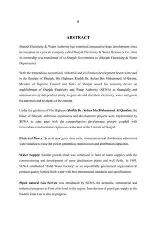 ii
ABSTRACT
Sharjah Electricity & Water Authority has witnessed consecutive huge development since
its inception as a private company called Sharjah Electricity & Water Resources Co., then
its ownership was transferred of to Sharjah Government as (Sharjah Electricity & Water
Department).
With the tremendous economical, industrial and civilization development boom witnessed
in the Emirate of Sharjah, His Highness Sheikh Dr. Sultan Bin Mohammed Al-Qasimi,
Member of Supreme Council and Ruler of Sharjah issued his visionary decree on
establishment of Sharjah Electricity and Water Authority (SEWA) as financially and
administratively independent entity, to generate and distribute electricity, water and gas to
the nationals and residents of the emirate.
Under the guidance of His Highness Sheikh Dr. Sultan bin Mohammad Al Qassimi, the
Ruler of Sharjah, ambitious expansions and development projects were implemented by
SEWA to cope pace with the comprehensive development process coupled with
tremendous constructional expansions witnessed in the Emirate of Sharjah.
Electrical Power: Several new generation units, transmission and distribution substations
were installed to raise the power generation, transmission and distribution capacities.
Water Supply: Similar growth trend was witnessed in field of water supplies with the
commissioning and development of more desalination plants and well fields. In 1995,
SEWA established "Zulal Water Factory" as an unprofitable government organization to
produce quality bottled fresh water with best international standards and specifications.
Piped natural Gas Service was introduced by SEWA for domestic, commercial and
industrial purposes as First of its kind in the region. Introduction of piped gas supply in the
Eastern Zone Gas is also in progress.
 