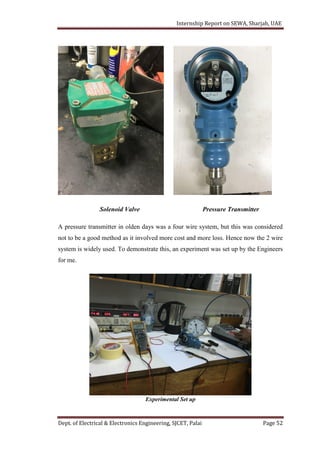 Internship Report on SEWA, Sharjah, UAE
Dept. of Electrical & Electronics Engineering, SJCET, Palai Page 52
Solenoid Valve Pressure Transmitter
A pressure transmitter in olden days was a four wire system, but this was considered
not to be a good method as it involved more cost and more loss. Hence now the 2 wire
system is widely used. To demonstrate this, an experiment was set up by the Engineers
for me.
Experimental Set up
 