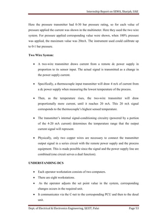 Internship Report on SEWA, Sharjah, UAE
Dept. of Electrical & Electronics Engineering, SJCET, Palai Page 53
Here the pressure transmitter had 0-30 bar pressure rating, so for each value of
pressure applied the current was shown in the multimeter. Here they used the two wire
system. For pressure applied corresponding value were shown, when 100% pressure
was applied, the maximum value was 20mA. The instrument used could calibrate up
to 0-1 bar pressure.
Two Wire System:
 A two-wire transmitter draws current from a remote dc power supply in
proportion to its sensor input. The actual signal is transmitted as a change in
the power supply current.
 Specifically, a thermocouple input transmitter will draw 4 mA of current from
a dc power supply when measuring the lowest temperature of the process.
 Then, as the temperature rises, the two-wire transmitter will draw
proportionally more current, until it reaches 20 mA. This 20 mA signal
corresponds to the thermocouple’s highest sensed temperature.
 The transmitter’s internal signal-conditioning circuitry (powered by a portion
of the 4-20 mA current) determines the temperature range that the output
current signal will represent.
 Physically, only two copper wires are necessary to connect the transmitter
output signal in a series circuit with the remote power supply and the process
equipment. This is made possible since the signal and the power supply line are
combined (one circuit serves a dual function).
UNDERSTANDING DCS
 Each operator workstation consists of two computers.
 There are eight workstations.
 As the operator adjusts the set point value in the system, corresponding
changes occurs in the required unit.
 It communicates via the C-net to the corresponding PCU and then to the desal
unit.
 